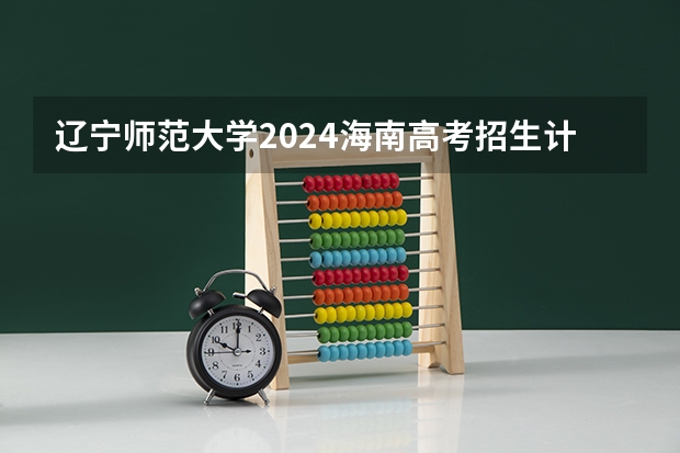 辽宁师范大学2024海南高考招生计划详解