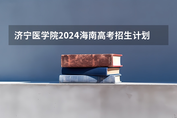 济宁医学院2024海南高考招生计划详解