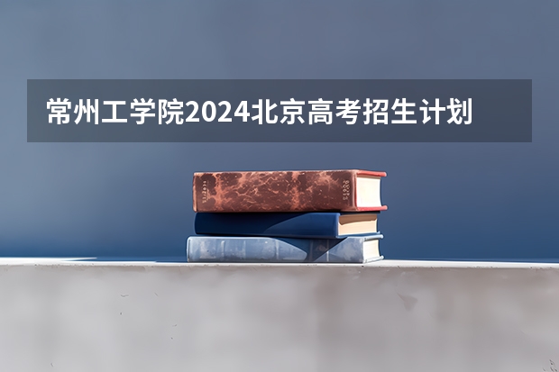 常州工学院2024北京高考招生计划详解