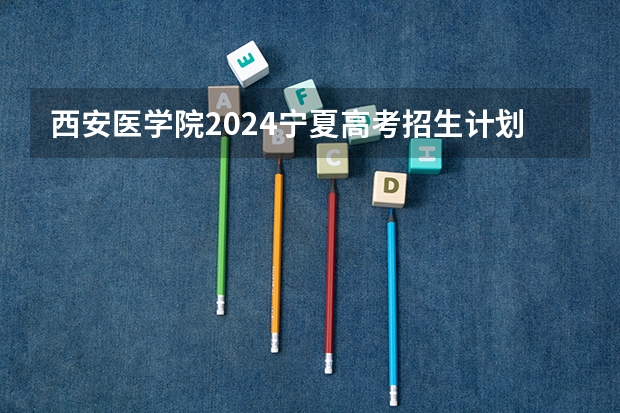 西安医学院2024宁夏高考招生计划详解