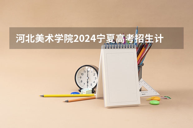 河北美术学院2024宁夏高考招生计划详解