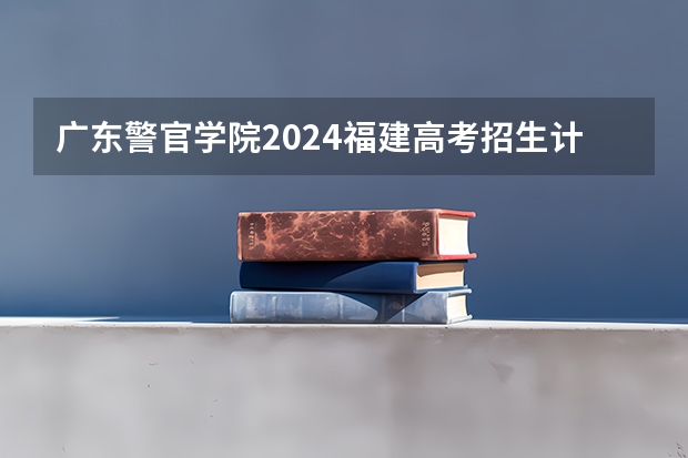 广东警官学院2024福建高考招生计划详解