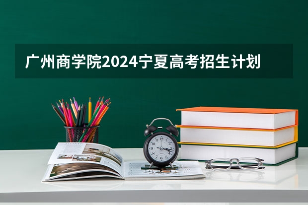 广州商学院2024宁夏高考招生计划详解