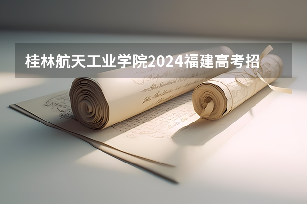 桂林航天工业学院2024福建高考招生计划详解