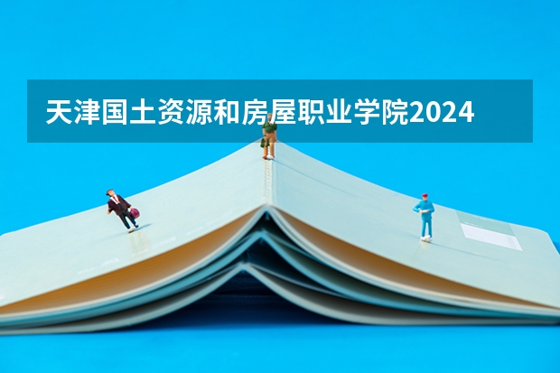 天津国土资源和房屋职业学院2024天津高考招生计划详解