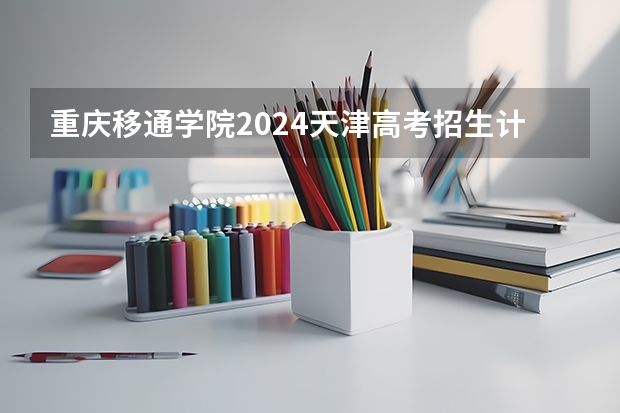 重庆移通学院2024天津高考招生计划详解