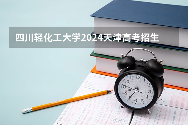 四川轻化工大学2024天津高考招生计划详解