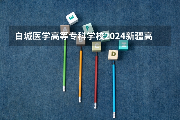 白城医学高等专科学校2024新疆高考招生计划详解