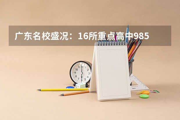 广东名校盛况：16所重点高中985/211录取数据大揭秘（广东各市本科率）